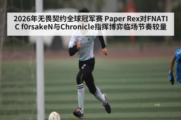 2026年无畏契约全球冠军赛 Paper Rex对FNATIC f0rsakeN与Chronicle指挥博弈临场节奏较量