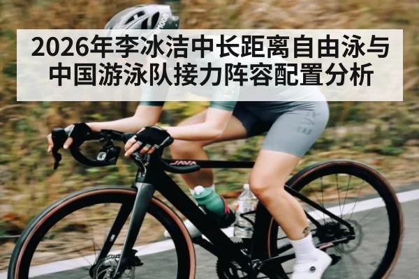 2026年李冰洁中长距离自由泳与中国游泳队接力阵容配置分析